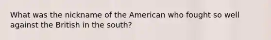 What was the nickname of the American who fought so well against the British in the south?