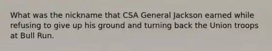 What was the nickname that CSA General Jackson earned while refusing to give up his ground and turning back the Union troops at Bull Run.