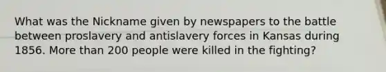 What was the Nickname given by newspapers to the battle between proslavery and antislavery forces in Kansas during 1856. More than 200 people were killed in the fighting?