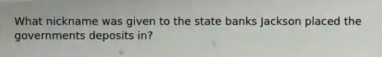 What nickname was given to the state banks Jackson placed the governments deposits in?