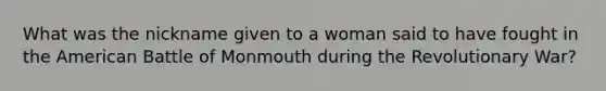 What was the nickname given to a woman said to have fought in the American Battle of Monmouth during the Revolutionary War?