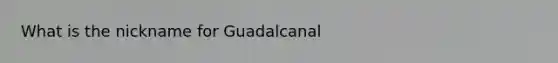 What is the nickname for Guadalcanal