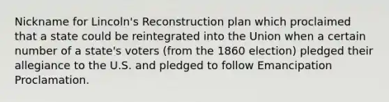 Nickname for Lincoln's Reconstruction plan which proclaimed that a state could be reintegrated into the Union when a certain number of a state's voters (from the 1860 election) pledged their allegiance to the U.S. and pledged to follow Emancipation Proclamation.