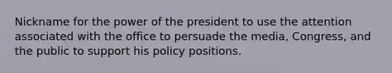 Nickname for the power of the president to use the attention associated with the office to persuade the media, Congress, and the public to support his policy positions.