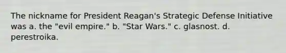 The nickname for President Reagan's Strategic Defense Initiative was a. the "evil empire." b. "Star Wars." c. glasnost. d. perestroika.