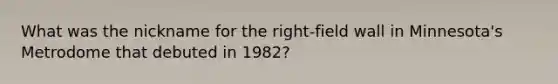 What was the nickname for the right-field wall in Minnesota's Metrodome that debuted in 1982?