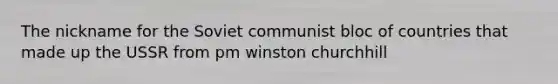 The nickname for the Soviet communist bloc of countries that made up the USSR from pm winston churchhill