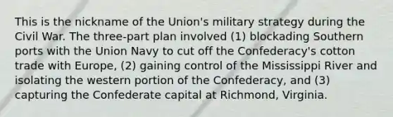 This is the nickname of the Union's military strategy during the Civil War. The three-part plan involved (1) blockading Southern ports with the Union Navy to cut off the Confederacy's cotton trade with Europe, (2) gaining control of the Mississippi River and isolating the western portion of the Confederacy, and (3) capturing the Confederate capital at Richmond, Virginia.