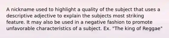 A nickname used to highlight a quality of the subject that uses a descriptive adjective to explain the subjects most striking feature. It may also be used in a negative fashion to promote unfavorable characteristics of a subject. Ex. "The king of Reggae"