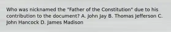 Who was nicknamed the "Father of the Constitution" due to his contribution to the document? A. John Jay B. Thomas Jefferson C. John Hancock D. James Madison