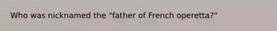 Who was nicknamed the "father of French operetta?"