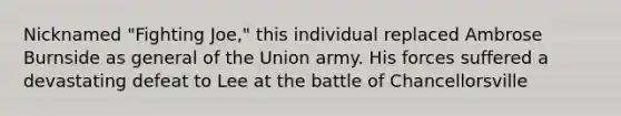 Nicknamed "Fighting Joe," this individual replaced Ambrose Burnside as general of the Union army. His forces suffered a devastating defeat to Lee at the battle of Chancellorsville