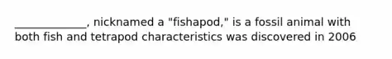 _____________, nicknamed a "fishapod," is a fossil animal with both fish and tetrapod characteristics was discovered in 2006