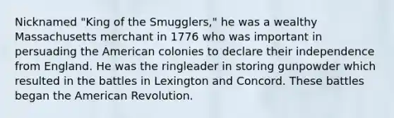 Nicknamed "King of the Smugglers," he was a wealthy Massachusetts merchant in 1776 who was important in persuading the American colonies to declare their independence from England. He was the ringleader in storing gunpowder which resulted in the battles in Lexington and Concord. These battles began the American Revolution.