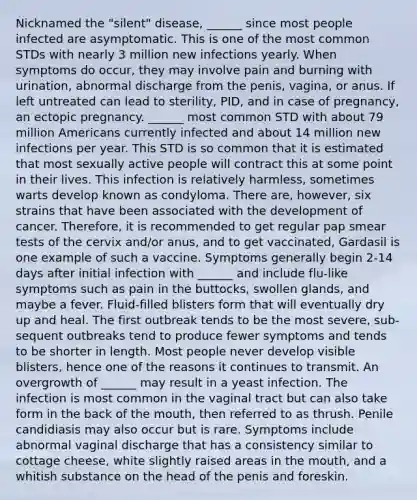 Nicknamed the "silent" disease, ______ since most people infected are asymptomatic. This is one of the most common STDs with nearly 3 million new infections yearly. When symptoms do occur, they may involve pain and burning with urination, abnormal discharge from the penis, vagina, or anus. If left untreated can lead to sterility, PID, and in case of pregnancy, an ectopic pregnancy. ______ most common STD with about 79 million Americans currently infected and about 14 million new infections per year. This STD is so common that it is estimated that most sexually active people will contract this at some point in their lives. This infection is relatively harmless, sometimes warts develop known as condyloma. There are, however, six strains that have been associated with the development of cancer. Therefore, it is recommended to get regular pap smear tests of the cervix and/or anus, and to get vaccinated, Gardasil is one example of such a vaccine. Symptoms generally begin 2-14 days after initial infection with ______ and include flu-like symptoms such as pain in the buttocks, swollen glands, and maybe a fever. Fluid-filled blisters form that will eventually dry up and heal. The first outbreak tends to be the most severe, sub-sequent outbreaks tend to produce fewer symptoms and tends to be shorter in length. Most people never develop visible blisters, hence one of the reasons it continues to transmit. An overgrowth of ______ may result in a yeast infection. The infection is most common in the vaginal tract but can also take form in the back of the mouth, then referred to as thrush. Penile candidiasis may also occur but is rare. Symptoms include abnormal vaginal discharge that has a consistency similar to cottage cheese, white slightly raised areas in the mouth, and a whitish substance on the head of the penis and foreskin.