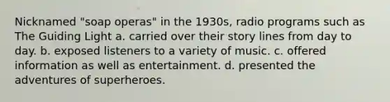 Nicknamed "soap operas" in the 1930s, radio programs such as The Guiding Light a. carried over their story lines from day to day. b. exposed listeners to a variety of music. c. offered information as well as entertainment. d. presented the adventures of superheroes.