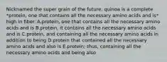 Nicknamed the super grain of the future, quinoa is a complete *protein, one that contains all the necessary amino acids and is* high in fiber. A.protein, one that contains all the necessary amino acids and is B.protein, it contains all the necessary amino acids and is C.protein, and containing all the necessary amino acids in addition to being D.protein that contained all the necessary amino acids and also is E.protein; thus, containing all the necessary amino acids and being also