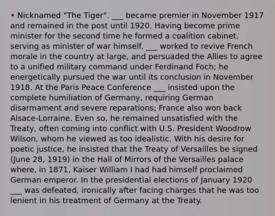 • Nicknamed "The Tiger". ___ became premier in November 1917 and remained in the post until 1920. Having become prime minister for the second time he formed a coalition cabinet, serving as minister of war himself. ___ worked to revive French morale in the country at large, and persuaded the Allies to agree to a unified military command under Ferdinand Foch; he energetically pursued the war until its conclusion in November 1918. At the Paris Peace Conference ___ insisted upon the complete humiliation of Germany, requiring German disarmament and severe reparations; France also won back Alsace-Lorraine. Even so, he remained unsatisfied with the Treaty, often coming into conflict with U.S. President Woodrow Wilson, whom he viewed as too idealistic. With his desire for poetic justice, he insisted that the Treaty of Versailles be signed (June 28, 1919) in the Hall of Mirrors of the Versailles palace where, in 1871, Kaiser William I had had himself proclaimed German emperor. In the presidential elections of January 1920 ___ was defeated, ironically after facing charges that he was too lenient in his treatment of Germany at the Treaty.