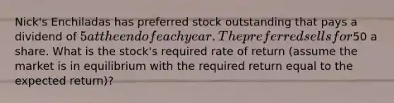 Nick's Enchiladas has preferred stock outstanding that pays a dividend of 5 at the end of each year. The preferred sells for50 a share. What is the stock's required rate of return (assume the market is in equilibrium with the required return equal to the expected return)?