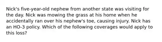 Nick's five-year-old nephew from another state was visiting for the day. Nick was mowing the grass at his home when he accidentally ran over his nephew's toe, causing injury. Nick has an HO-3 policy. Which of the following coverages would apply to this loss?