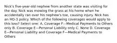 Nick's five-year-old nephew from another state was visiting for the day. Nick was mowing the grass at his home when he accidentally ran over his nephew's toe, causing injury. Nick has an HO-3 policy. Which of the following coverages would apply to this loss? Select one: A. Coverage F—Medical Payments to Others only B. Coverage E—Personal Liability only C. None D. Coverage E—Personal Liability and Coverage F—Medical Payments to Others