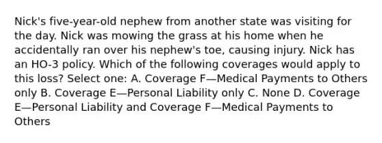 Nick's five-year-old nephew from another state was visiting for the day. Nick was mowing the grass at his home when he accidentally ran over his nephew's toe, causing injury. Nick has an HO-3 policy. Which of the following coverages would apply to this loss? Select one: A. Coverage F—Medical Payments to Others only B. Coverage E—Personal Liability only C. None D. Coverage E—Personal Liability and Coverage F—Medical Payments to Others