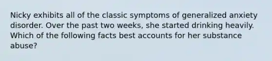 Nicky exhibits all of the classic symptoms of generalized anxiety disorder. Over the past two weeks, she started drinking heavily. Which of the following facts best accounts for her substance abuse?