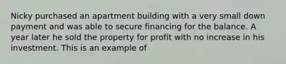 Nicky purchased an apartment building with a very small down payment and was able to secure financing for the balance. A year later he sold the property for profit with no increase in his investment. This is an example of