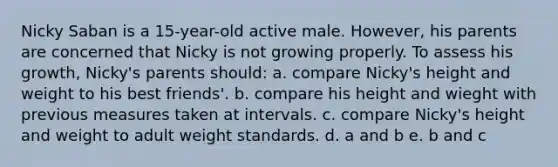 Nicky Saban is a 15-year-old active male. However, his parents are concerned that Nicky is not growing properly. To assess his growth, Nicky's parents should: a. compare Nicky's height and weight to his best friends'. b. compare his height and wieght with previous measures taken at intervals. c. compare Nicky's height and weight to adult weight standards. d. a and b e. b and c