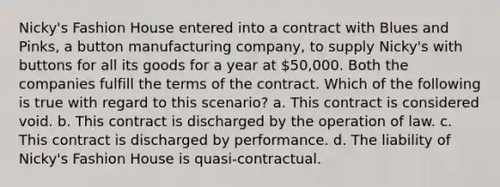 Nicky's Fashion House entered into a contract with Blues and Pinks, a button manufacturing company, to supply Nicky's with buttons for all its goods for a year at 50,000. Both the companies fulfill the terms of the contract. Which of the following is true with regard to this scenario? a. This contract is considered void. b. This contract is discharged by the operation of law. c. This contract is discharged by performance. d. The liability of Nicky's Fashion House is quasi-contractual.