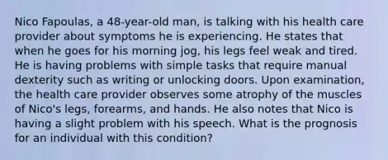 Nico Fapoulas, a 48-year-old man, is talking with his health care provider about symptoms he is experiencing. He states that when he goes for his morning jog, his legs feel weak and tired. He is having problems with simple tasks that require manual dexterity such as writing or unlocking doors. Upon examination, the health care provider observes some atrophy of the muscles of Nico's legs, forearms, and hands. He also notes that Nico is having a slight problem with his speech. What is the prognosis for an individual with this condition?