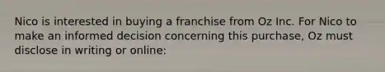 Nico is interested in buying a franchise from Oz Inc. For Nico to make an informed decision concerning this purchase, Oz must disclose in writing or online: