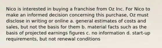 Nico is interested in buying a franchise from Oz Inc. For Nico to make an informed decision concerning this purchase, Oz must disclose in writing or online a. general estimates of costs and sales, but not the basis for them b. material facts such as the basis of projected earnings figures c. no information d. start-up requirements, but not renewal conditions