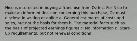 Nico is interested in buying a franchise from Oz Inc. For Nico to make an informed decision concerning this purchase, Oz must disclose in writing or online a. General estimates of costs and sales, but not the basis for them b. The material facts such as the basis of projected earnings figures c. No information d. Start-up requirements, but not renewal conditions