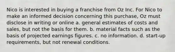 Nico is interested in buying a franchise from Oz Inc. For Nico to make an informed decision concerning this purchase, Oz must disclose in writing or online a. general estimates of costs and sales, but not the basis for them. b. material facts such as the basis of projected earnings figures. c. no information. d. start-up requirements, but not renewal conditions.