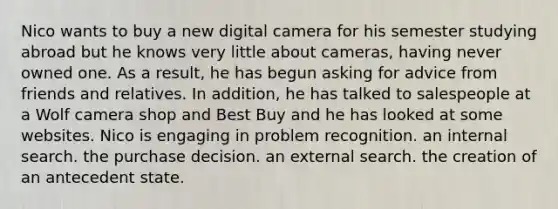 Nico wants to buy a new digital camera for his semester studying abroad but he knows very little about cameras, having never owned one. As a result, he has begun asking for advice from friends and relatives. In addition, he has talked to salespeople at a Wolf camera shop and Best Buy and he has looked at some websites. Nico is engaging in problem recognition. an internal search. the purchase decision. an external search. the creation of an antecedent state.