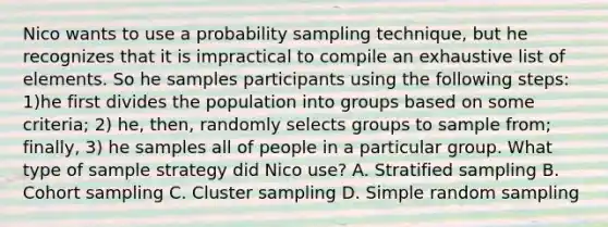 Nico wants to use a probability sampling technique, but he recognizes that it is impractical to compile an exhaustive list of elements. So he samples participants using the following steps: 1)he first divides the population into groups based on some criteria; 2) he, then, randomly selects groups to sample from; finally, 3) he samples all of people in a particular group. What type of sample strategy did Nico use? A. Stratified sampling B. Cohort sampling C. Cluster sampling D. Simple random sampling