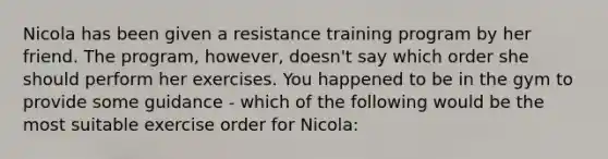 Nicola has been given a resistance training program by her friend. The program, however, doesn't say which order she should perform her exercises. You happened to be in the gym to provide some guidance - which of the following would be the most suitable exercise order for Nicola: