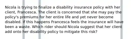 Nicola is trying to finalize a disability insurance policy with her client, Francesca. The client is concerned that she may pay the policy's premiums for her entire life and yet never become disabled. If this happens Francesca feels the insurance will have been a waste. Which rider should Nicola suggest that her client add onto her disability policy to mitigate this risk?