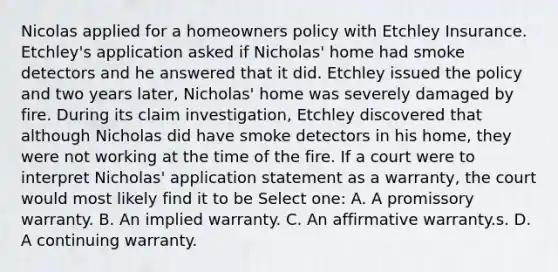 Nicolas applied for a homeowners policy with Etchley Insurance. Etchley's application asked if Nicholas' home had smoke detectors and he answered that it did. Etchley issued the policy and two years later, Nicholas' home was severely damaged by fire. During its claim investigation, Etchley discovered that although Nicholas did have smoke detectors in his home, they were not working at the time of the fire. If a court were to interpret Nicholas' application statement as a warranty, the court would most likely find it to be Select one: A. A promissory warranty. B. An implied warranty. C. An affirmative warranty.s. D. A continuing warranty.