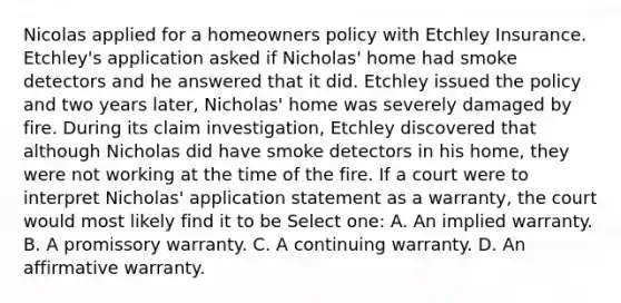 Nicolas applied for a homeowners policy with Etchley Insurance. Etchley's application asked if Nicholas' home had smoke detectors and he answered that it did. Etchley issued the policy and two years later, Nicholas' home was severely damaged by fire. During its claim investigation, Etchley discovered that although Nicholas did have smoke detectors in his home, they were not working at the time of the fire. If a court were to interpret Nicholas' application statement as a warranty, the court would most likely find it to be Select one: A. An implied warranty. B. A promissory warranty. C. A continuing warranty. D. An affirmative warranty.