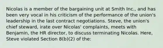 Nicolas is a member of the bargaining unit at Smith Inc., and has been very vocal in his criticism of the performance of the union's leadership in the last contract negotiations. Steve, the union's chief steward, irate over Nicolas' complaints, meets with Benjamin, the HR director, to discuss terminating Nicolas. Here, Steve violated Section 8(b)(2) of the: ​