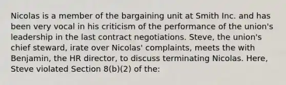 Nicolas is a member of the bargaining unit at Smith Inc. and has been very vocal in his criticism of the performance of the union's leadership in the last contract negotiations. Steve, the union's chief steward, irate over Nicolas' complaints, meets the with Benjamin, the HR director, to discuss terminating Nicolas. Here, Steve violated Section 8(b)(2) of the: