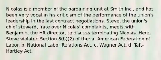 Nicolas is a member of the bargaining unit at Smith Inc., and has been very vocal in his criticism of the performance of the union's leadership in the last contract negotiations. Steve, the union's chief steward, irate over Nicolas' complaints, meets with Benjamin, the HR director, to discuss terminating Nicolas. Here, Steve violated Section 8(b)(2) of the: a. American Federation of Labor. b. National Labor Relations Act. c. Wagner Act. d. Taft-Hartley Act.