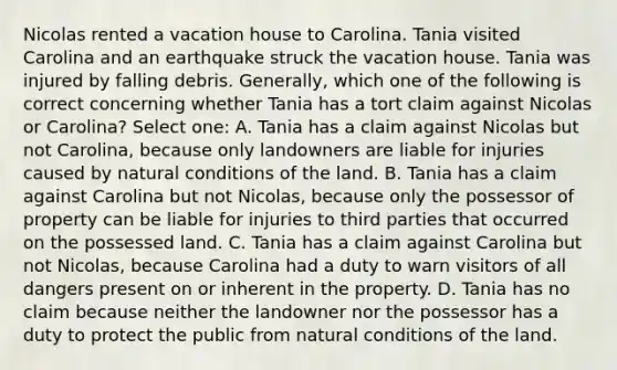 Nicolas rented a vacation house to Carolina. Tania visited Carolina and an earthquake struck the vacation house. Tania was injured by falling debris. Generally, which one of the following is correct concerning whether Tania has a tort claim against Nicolas or Carolina? Select one: A. Tania has a claim against Nicolas but not Carolina, because only landowners are liable for injuries caused by natural conditions of the land. B. Tania has a claim against Carolina but not Nicolas, because only the possessor of property can be liable for injuries to third parties that occurred on the possessed land. C. Tania has a claim against Carolina but not Nicolas, because Carolina had a duty to warn visitors of all dangers present on or inherent in the property. D. Tania has no claim because neither the landowner nor the possessor has a duty to protect the public from natural conditions of the land.