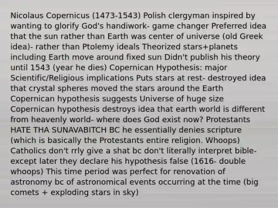 Nicolaus Copernicus (1473-1543) Polish clergyman inspired by wanting to glorify God's handiwork- game changer Preferred idea that the sun rather than Earth was center of universe (old Greek idea)- rather than Ptolemy ideals Theorized stars+planets including Earth move around fixed sun Didn't publish his theory until 1543 (year he dies) Copernican Hypothesis: major Scientific/Religious implications Puts stars at rest- destroyed idea that crystal spheres moved the stars around the Earth Copernican hypothesis suggests Universe of huge size Copernican hypothesis destroys idea that earth world is different from heavenly world- where does God exist now? Protestants HATE THA SUNAVABITCH BC he essentially denies scripture (which is basically the Protestants entire religion. Whoops) Catholics don't rrly give a shat bc don't literally interpret bible- except later they declare his hypothesis false (1616- double whoops) This time period was perfect for renovation of astronomy bc of astronomical events occurring at the time (big comets + exploding stars in sky)