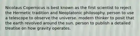 Nicolaus Copernicus is best known as the first scientist to reject the Hermetic tradition and Neoplatonic philosophy. person to use a telescope to observe the universe. modern thinker to posit that the earth revolved around the sun. person to publish a detailed treatise on how gravity operates.