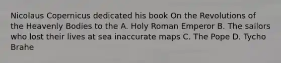 Nicolaus Copernicus dedicated his book On the Revolutions of the Heavenly Bodies to the A. Holy Roman Emperor B. The sailors who lost their lives at sea inaccurate maps C. The Pope D. Tycho Brahe