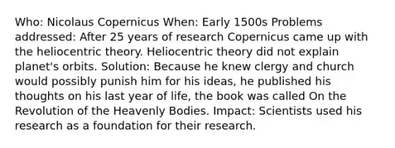 Who: Nicolaus Copernicus When: Early 1500s Problems addressed: After 25 years of research Copernicus came up with the heliocentric theory. Heliocentric theory did not explain planet's orbits. Solution: Because he knew clergy and church would possibly punish him for his ideas, he published his thoughts on his last year of life, the book was called On the Revolution of the Heavenly Bodies. Impact: Scientists used his research as a foundation for their research.