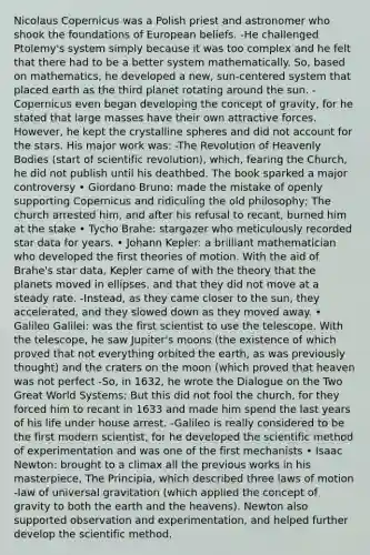 Nicolaus Copernicus was a Polish priest and astronomer who shook the foundations of European beliefs. -He challenged Ptolemy's system simply because it was too complex and he felt that there had to be a better system mathematically. So, based on mathematics, he developed a new, sun-centered system that placed earth as the third planet rotating around the sun. -Copernicus even began developing the concept of gravity, for he stated that large masses have their own attractive forces. However, he kept the crystalline spheres and did not account for the stars. His major work was: -The Revolution of Heavenly Bodies (start of scientific revolution), which, fearing the Church, he did not publish until his deathbed. The book sparked a major controversy • Giordano Bruno: made the mistake of openly supporting Copernicus and ridiculing the old philosophy; The church arrested him, and after his refusal to recant, burned him at the stake • Tycho Brahe: stargazer who meticulously recorded star data for years. • Johann Kepler: a brilliant mathematician who developed the first theories of motion. With the aid of Brahe's star data, Kepler came of with the theory that the planets moved in ellipses, and that they did not move at a steady rate. -Instead, as they came closer to the sun, they accelerated, and they slowed down as they moved away. • Galileo Galilei: was the first scientist to use the telescope. With the telescope, he saw Jupiter's moons (the existence of which proved that not everything orbited the earth, as was previously thought) and the craters on the moon (which proved that heaven was not perfect -So, in 1632, he wrote the Dialogue on the Two Great World Systems; But this did not fool the church, for they forced him to recant in 1633 and made him spend the last years of his life under house arrest. -Galileo is really considered to be the first modern scientist, for he developed the scientific method of experimentation and was one of the first mechanists • Isaac Newton: brought to a climax all the previous works in his masterpiece, The Principia, which described three laws of motion -law of universal gravitation (which applied the concept of gravity to both the earth and the heavens). Newton also supported observation and experimentation, and helped further develop the scientific method.